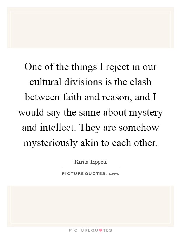 One of the things I reject in our cultural divisions is the clash between faith and reason, and I would say the same about mystery and intellect. They are somehow mysteriously akin to each other. Picture Quote #1