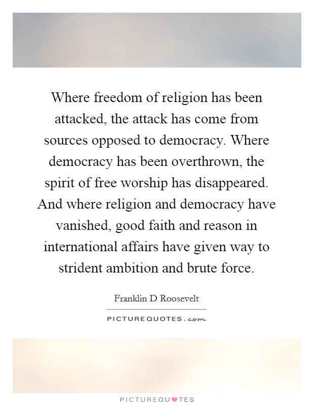 Where freedom of religion has been attacked, the attack has come from sources opposed to democracy. Where democracy has been overthrown, the spirit of free worship has disappeared. And where religion and democracy have vanished, good faith and reason in international affairs have given way to strident ambition and brute force. Picture Quote #1
