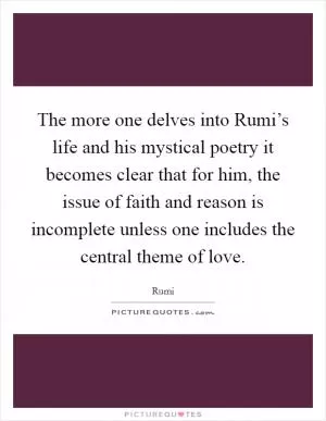 The more one delves into Rumi’s life and his mystical poetry it becomes clear that for him, the issue of faith and reason is incomplete unless one includes the central theme of love Picture Quote #1