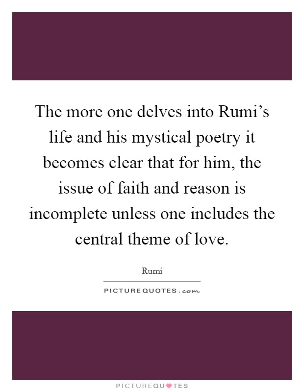 The more one delves into Rumi's life and his mystical poetry it becomes clear that for him, the issue of faith and reason is incomplete unless one includes the central theme of love. Picture Quote #1