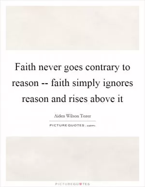 Faith never goes contrary to reason -- faith simply ignores reason and rises above it Picture Quote #1