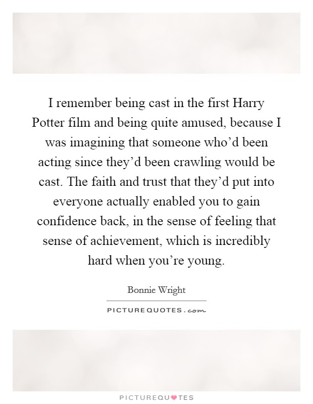 I remember being cast in the first Harry Potter film and being quite amused, because I was imagining that someone who'd been acting since they'd been crawling would be cast. The faith and trust that they'd put into everyone actually enabled you to gain confidence back, in the sense of feeling that sense of achievement, which is incredibly hard when you're young. Picture Quote #1