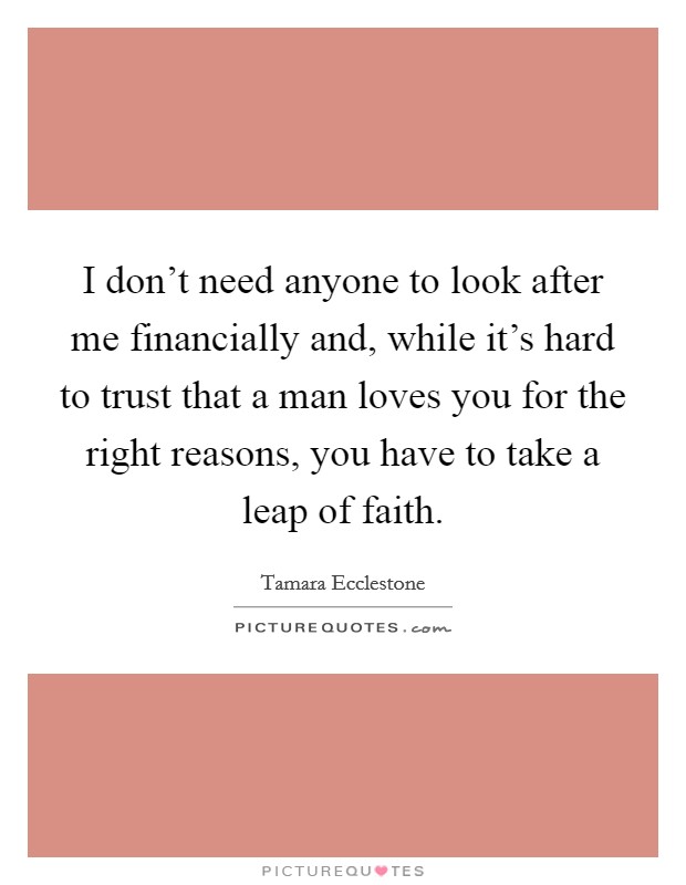 I don't need anyone to look after me financially and, while it's hard to trust that a man loves you for the right reasons, you have to take a leap of faith. Picture Quote #1