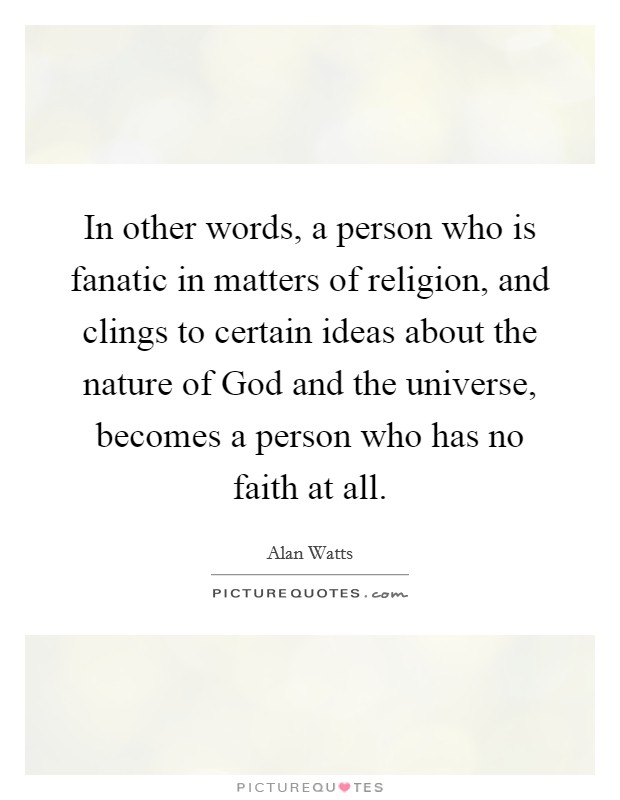 In other words, a person who is fanatic in matters of religion, and clings to certain ideas about the nature of God and the universe, becomes a person who has no faith at all. Picture Quote #1