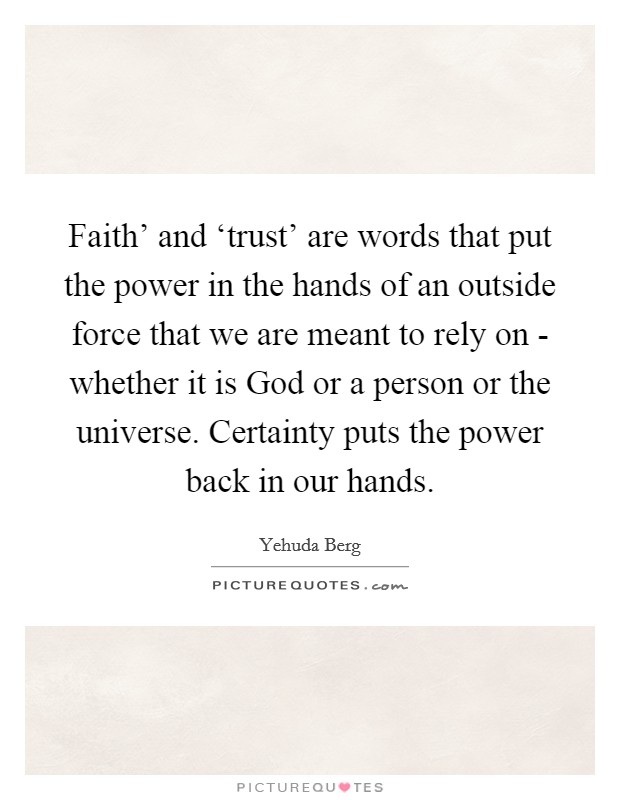 Faith' and ‘trust' are words that put the power in the hands of an outside force that we are meant to rely on - whether it is God or a person or the universe. Certainty puts the power back in our hands. Picture Quote #1