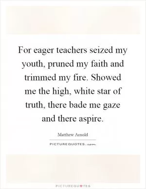 For eager teachers seized my youth, pruned my faith and trimmed my fire. Showed me the high, white star of truth, there bade me gaze and there aspire Picture Quote #1