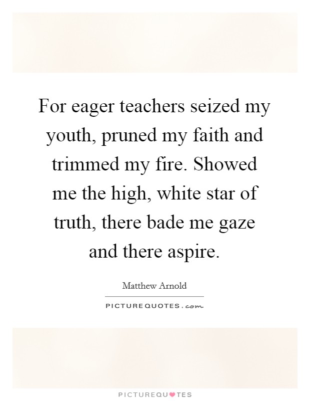 For eager teachers seized my youth, pruned my faith and trimmed my fire. Showed me the high, white star of truth, there bade me gaze and there aspire. Picture Quote #1