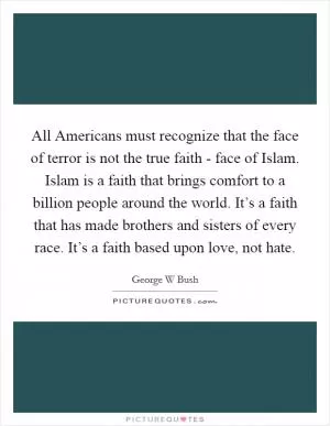 All Americans must recognize that the face of terror is not the true faith - face of Islam. Islam is a faith that brings comfort to a billion people around the world. It’s a faith that has made brothers and sisters of every race. It’s a faith based upon love, not hate Picture Quote #1