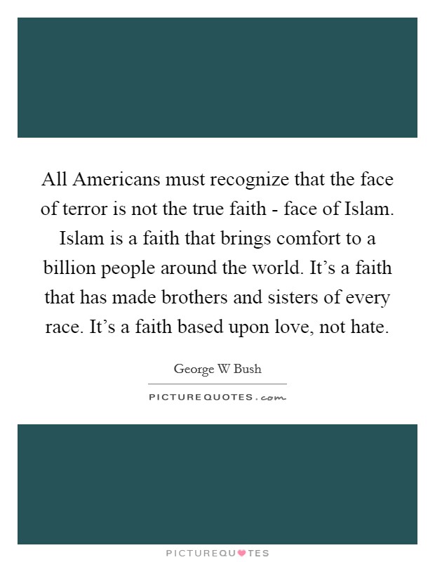 All Americans must recognize that the face of terror is not the true faith - face of Islam. Islam is a faith that brings comfort to a billion people around the world. It's a faith that has made brothers and sisters of every race. It's a faith based upon love, not hate. Picture Quote #1