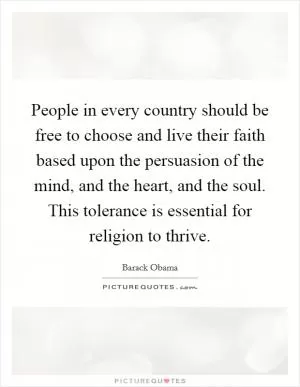 People in every country should be free to choose and live their faith based upon the persuasion of the mind, and the heart, and the soul. This tolerance is essential for religion to thrive Picture Quote #1