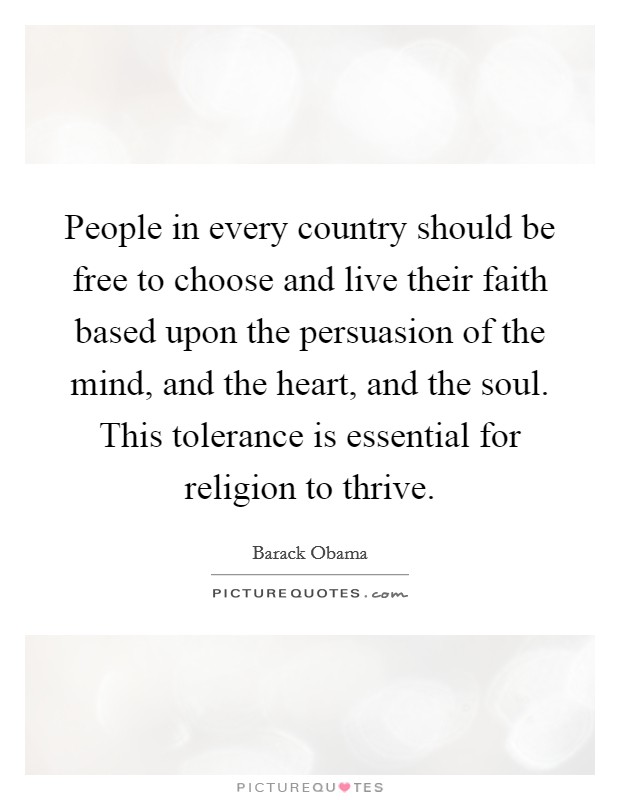 People in every country should be free to choose and live their faith based upon the persuasion of the mind, and the heart, and the soul. This tolerance is essential for religion to thrive. Picture Quote #1