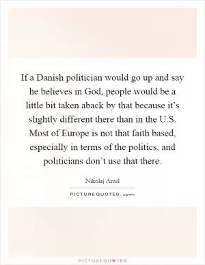 If a Danish politician would go up and say he believes in God, people would be a little bit taken aback by that because it’s slightly different there than in the U.S. Most of Europe is not that faith based, especially in terms of the politics, and politicians don’t use that there Picture Quote #1