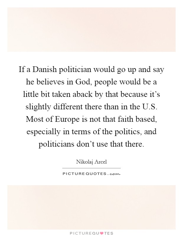 If a Danish politician would go up and say he believes in God, people would be a little bit taken aback by that because it's slightly different there than in the U.S. Most of Europe is not that faith based, especially in terms of the politics, and politicians don't use that there. Picture Quote #1