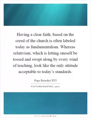 Having a clear faith, based on the creed of the church is often labeled today as fundamentalism. Whereas relativism, which is letting oneself be tossed and swept along by every wind of teaching, look like the only attitude acceptable to today’s standards Picture Quote #1