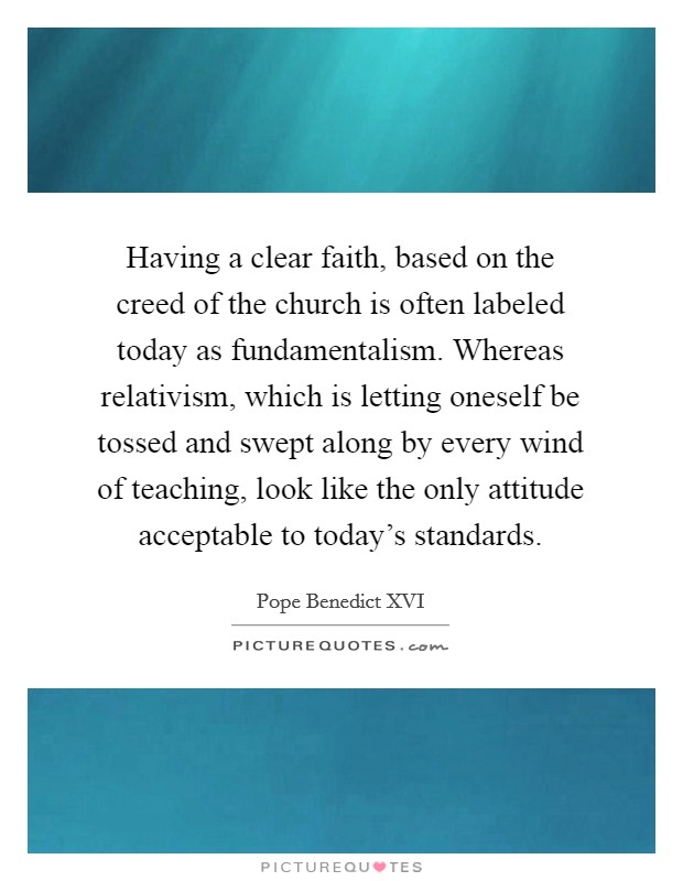 Having a clear faith, based on the creed of the church is often labeled today as fundamentalism. Whereas relativism, which is letting oneself be tossed and swept along by every wind of teaching, look like the only attitude acceptable to today's standards. Picture Quote #1