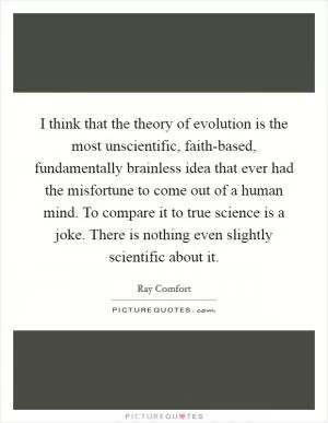 I think that the theory of evolution is the most unscientific, faith-based, fundamentally brainless idea that ever had the misfortune to come out of a human mind. To compare it to true science is a joke. There is nothing even slightly scientific about it Picture Quote #1