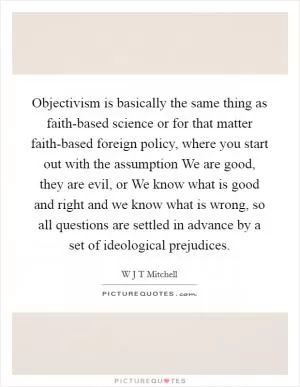 Objectivism is basically the same thing as faith-based science or for that matter faith-based foreign policy, where you start out with the assumption We are good, they are evil, or We know what is good and right and we know what is wrong, so all questions are settled in advance by a set of ideological prejudices Picture Quote #1