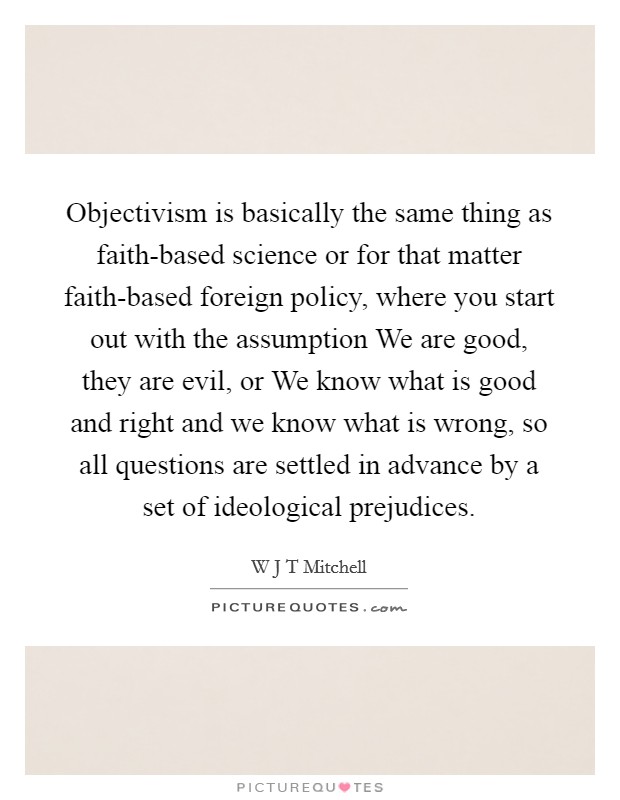 Objectivism is basically the same thing as faith-based science or for that matter faith-based foreign policy, where you start out with the assumption We are good, they are evil, or We know what is good and right and we know what is wrong, so all questions are settled in advance by a set of ideological prejudices. Picture Quote #1
