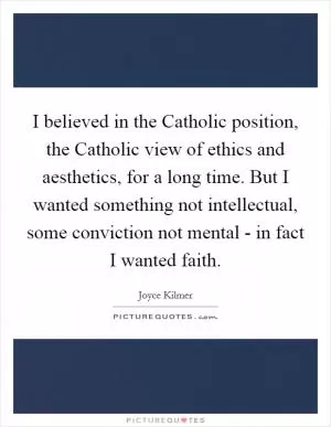 I believed in the Catholic position, the Catholic view of ethics and aesthetics, for a long time. But I wanted something not intellectual, some conviction not mental - in fact I wanted faith Picture Quote #1