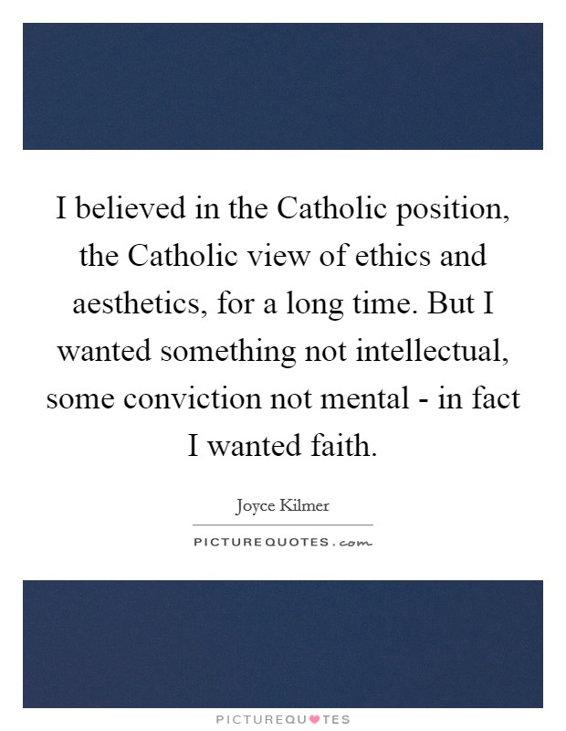 I believed in the Catholic position, the Catholic view of ethics and aesthetics, for a long time. But I wanted something not intellectual, some conviction not mental - in fact I wanted faith. Picture Quote #1