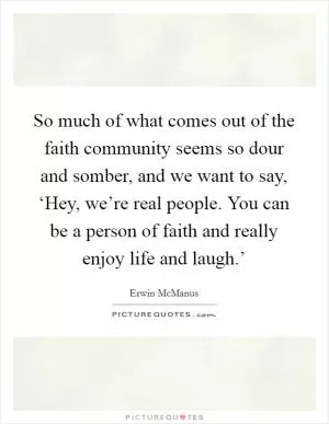 So much of what comes out of the faith community seems so dour and somber, and we want to say, ‘Hey, we’re real people. You can be a person of faith and really enjoy life and laugh.’ Picture Quote #1