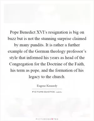 Pope Benedict XVI’s resignation is big on buzz but is not the stunning surprise claimed by many pundits. It is rather a further example of the German theology professor’s style that informed his years as head of the Congregation for the Doctrine of the Faith, his term as pope, and the formation of his legacy to the church Picture Quote #1