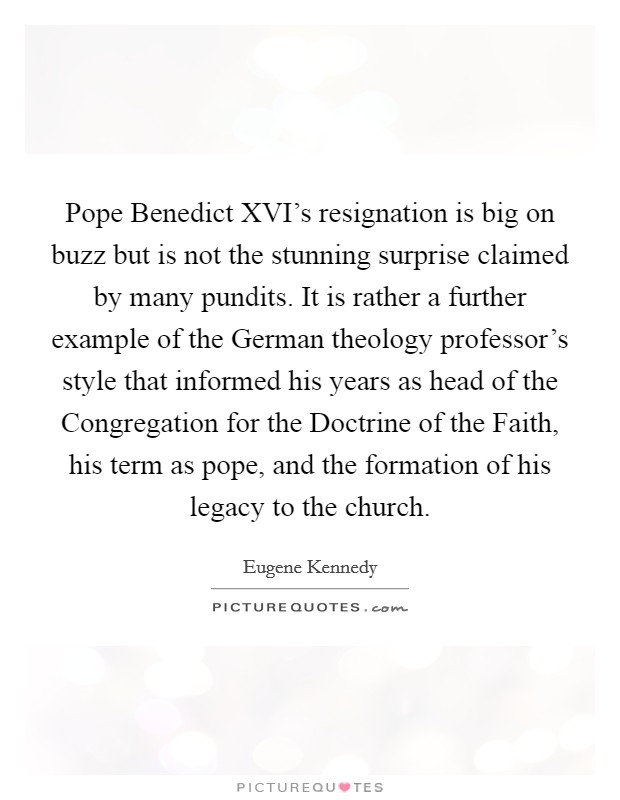 Pope Benedict XVI's resignation is big on buzz but is not the stunning surprise claimed by many pundits. It is rather a further example of the German theology professor's style that informed his years as head of the Congregation for the Doctrine of the Faith, his term as pope, and the formation of his legacy to the church. Picture Quote #1