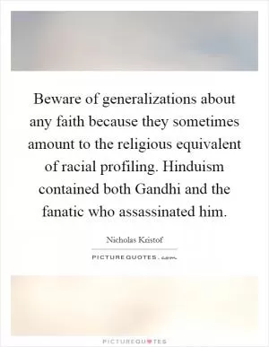 Beware of generalizations about any faith because they sometimes amount to the religious equivalent of racial profiling. Hinduism contained both Gandhi and the fanatic who assassinated him Picture Quote #1
