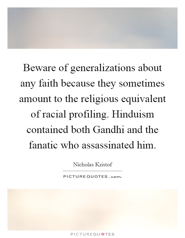 Beware of generalizations about any faith because they sometimes amount to the religious equivalent of racial profiling. Hinduism contained both Gandhi and the fanatic who assassinated him. Picture Quote #1