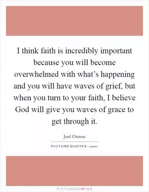 I think faith is incredibly important because you will become overwhelmed with what’s happening and you will have waves of grief, but when you turn to your faith, I believe God will give you waves of grace to get through it Picture Quote #1