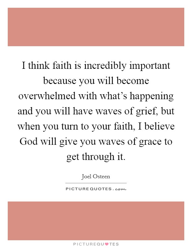 I think faith is incredibly important because you will become overwhelmed with what's happening and you will have waves of grief, but when you turn to your faith, I believe God will give you waves of grace to get through it. Picture Quote #1