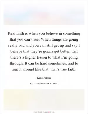 Real faith is when you believe in something that you can’t see. When things are going really bad and you can still get up and say I believe that they’re gonna get better, that there’s a higher lesson to what I’m going through. It can be hard sometimes, and to turn it around like that, that’s true faith Picture Quote #1