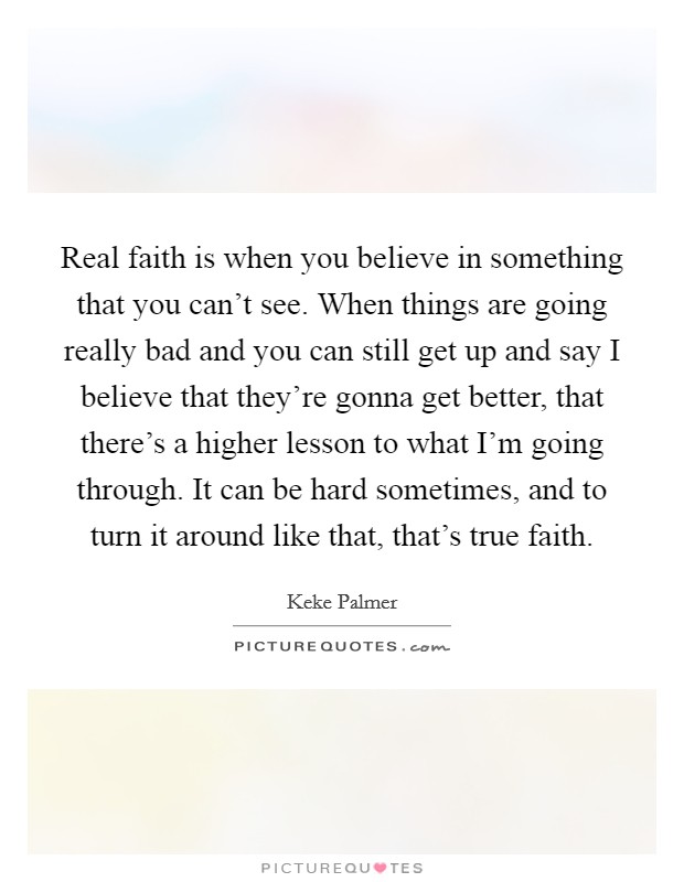 Real faith is when you believe in something that you can't see. When things are going really bad and you can still get up and say I believe that they're gonna get better, that there's a higher lesson to what I'm going through. It can be hard sometimes, and to turn it around like that, that's true faith. Picture Quote #1