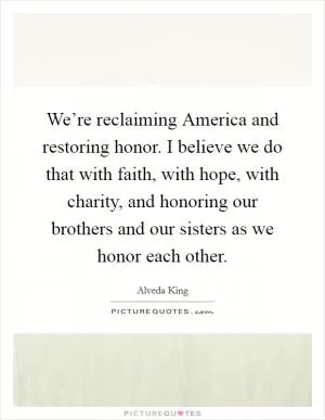 We’re reclaiming America and restoring honor. I believe we do that with faith, with hope, with charity, and honoring our brothers and our sisters as we honor each other Picture Quote #1
