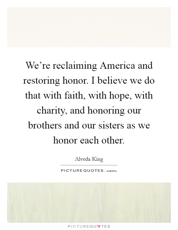 We're reclaiming America and restoring honor. I believe we do that with faith, with hope, with charity, and honoring our brothers and our sisters as we honor each other. Picture Quote #1