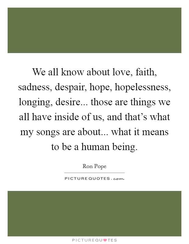 We all know about love, faith, sadness, despair, hope, hopelessness, longing, desire... those are things we all have inside of us, and that's what my songs are about... what it means to be a human being. Picture Quote #1