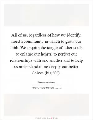 All of us, regardless of how we identify, need a community in which to grow our faith. We require the tangle of other souls to enlarge our hearts, to perfect our relationships with one another and to help us understand more deeply our better Selves (big ‘S’) Picture Quote #1