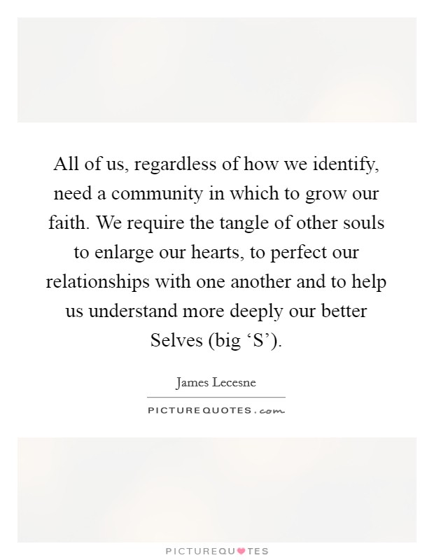All of us, regardless of how we identify, need a community in which to grow our faith. We require the tangle of other souls to enlarge our hearts, to perfect our relationships with one another and to help us understand more deeply our better Selves (big ‘S'). Picture Quote #1