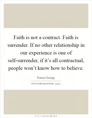 Faith is not a contract. Faith is surrender. If no other relationship in our experience is one of self-surrender, if it’s all contractual, people won’t know how to believe Picture Quote #1
