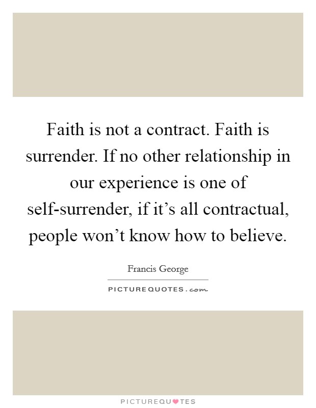 Faith is not a contract. Faith is surrender. If no other relationship in our experience is one of self-surrender, if it's all contractual, people won't know how to believe. Picture Quote #1