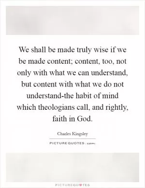 We shall be made truly wise if we be made content; content, too, not only with what we can understand, but content with what we do not understand-the habit of mind which theologians call, and rightly, faith in God Picture Quote #1