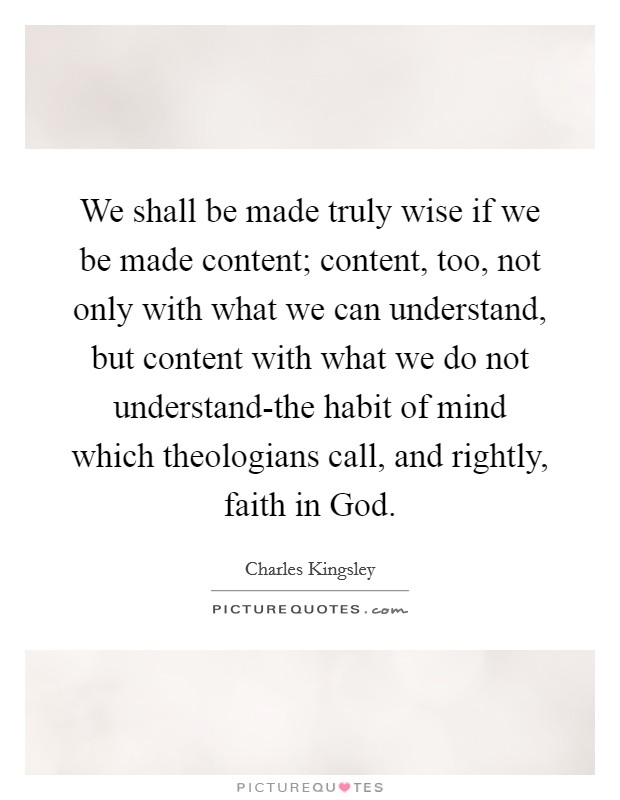 We shall be made truly wise if we be made content; content, too, not only with what we can understand, but content with what we do not understand-the habit of mind which theologians call, and rightly, faith in God. Picture Quote #1