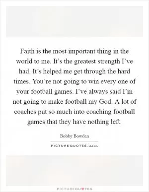 Faith is the most important thing in the world to me. It’s the greatest strength I’ve had. It’s helped me get through the hard times. You’re not going to win every one of your football games. I’ve always said I’m not going to make football my God. A lot of coaches put so much into coaching football games that they have nothing left Picture Quote #1