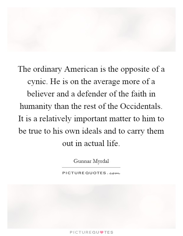 The ordinary American is the opposite of a cynic. He is on the average more of a believer and a defender of the faith in humanity than the rest of the Occidentals. It is a relatively important matter to him to be true to his own ideals and to carry them out in actual life. Picture Quote #1