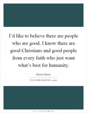 I’d like to believe there are people who are good, I know there are good Christians and good people from every faith who just want what’s best for humanity Picture Quote #1
