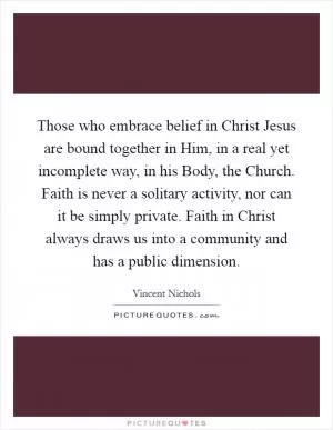 Those who embrace belief in Christ Jesus are bound together in Him, in a real yet incomplete way, in his Body, the Church. Faith is never a solitary activity, nor can it be simply private. Faith in Christ always draws us into a community and has a public dimension Picture Quote #1