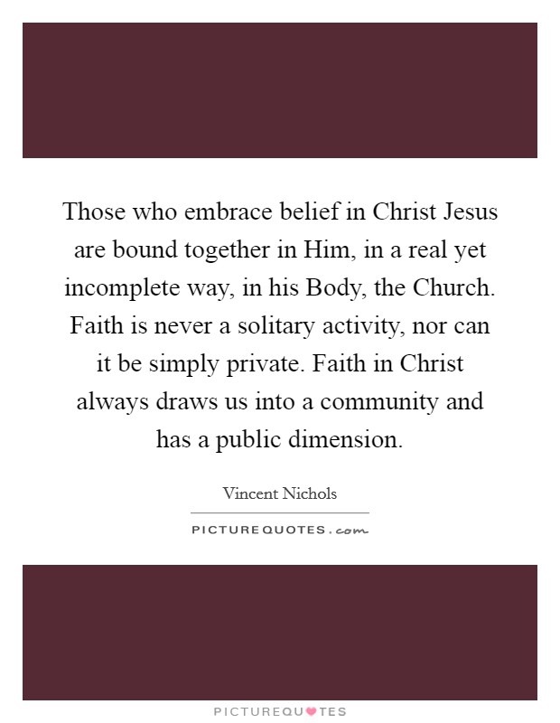 Those who embrace belief in Christ Jesus are bound together in Him, in a real yet incomplete way, in his Body, the Church. Faith is never a solitary activity, nor can it be simply private. Faith in Christ always draws us into a community and has a public dimension. Picture Quote #1