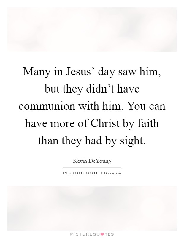 Many in Jesus' day saw him, but they didn't have communion with him. You can have more of Christ by faith than they had by sight. Picture Quote #1