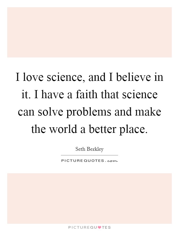 I love science, and I believe in it. I have a faith that science can solve problems and make the world a better place. Picture Quote #1