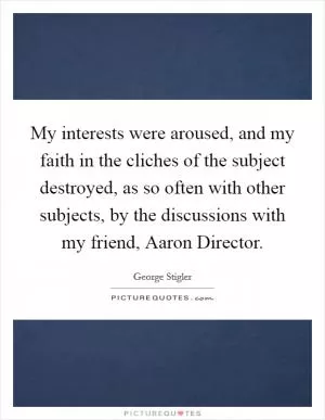 My interests were aroused, and my faith in the cliches of the subject destroyed, as so often with other subjects, by the discussions with my friend, Aaron Director Picture Quote #1